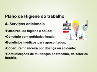 4- Serviços adicionais
•Palestras de higiene e saúde;
•Convênio com entidades locais;
•Benefícios médicos para aposentados;
•Cobertura financeira por doença ou acidente;
•Comunicações de mudanças de trabalho, de setor ou
horário.
Plano de Higiene do trabalho
 