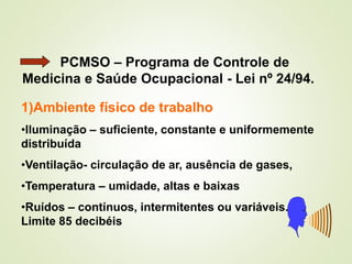 PCMSO – Programa de Controle de
Medicina e Saúde Ocupacional - Lei nº 24/94.
1)Ambiente físico de trabalho
•Iluminação – suficiente, constante e uniformemente
distribuída
•Ventilação- circulação de ar, ausência de gases,
•Temperatura – umidade, altas e baixas
•Ruídos – contínuos, intermitentes ou variáveis.
Limite 85 decibéis
 