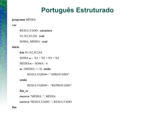 programa MÉDIA
var
RESULTADO : caractere
N1,N2,N3,N4 : real
SOMA, MÉDIA : real
início
leia N1,N2,N3,N4
SOMA N1 + N2 + N3 + N4
MÉDIA SOMA / 4
se (MÉDIA >= 6) então
RESULTADO “APROVADO”
senão
RESULTADO “REPROVADO”
fim_se
escreva “MÉDIA: “, MÉDIA
escreva “RESULTADO: “, RESULTADO
fim
Português Estruturado
 