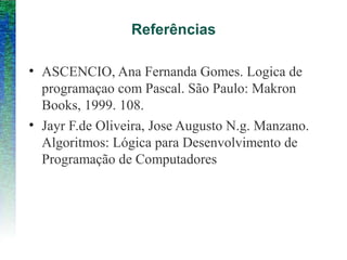 Referências
• ASCENCIO, Ana Fernanda Gomes. Logica de
programaçao com Pascal. São Paulo: Makron
Books, 1999. 108.
• Jayr F.de Oliveira, Jose Augusto N.g. Manzano.
Algoritmos: Lógica para Desenvolvimento de
Programação de Computadores
 