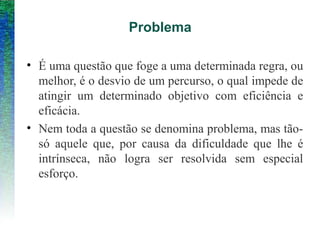 Problema
• É uma questão que foge a uma determinada regra, ou
melhor, é o desvio de um percurso, o qual impede de
atingir um determinado objetivo com eficiência e
eficácia.
• Nem toda a questão se denomina problema, mas tão-
só aquele que, por causa da dificuldade que lhe é
intrínseca, não logra ser resolvida sem especial
esforço.
 