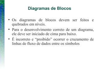 Diagramas de Blocos
• Os diagramas de blocos devem ser feitos e
quebrados em níveis.
• Para o desenvolvimento correto de um diagrama,
ele deve ser iniciado de cima para baixo.
• É incorreto e “proibido” ocorrer o cruzamento de
linhas de fluxo de dados entre os símbolos
 