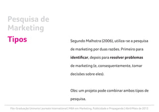 Pós-Graduação Uninorte Laureate International | MBA em Marketing, Publicidade e Propaganda | Abril/Maio de 2013
Segundo Malhotra (2006), utiliza-se a pesquisa
de marketing por duas razões. Primeiro para
identificar, depois para resolver problemas
de marketing (e, consequentemente, tomar
decisões sobre eles).
Obs: um projeto pode combinar ambos tipos de
pesquisa.
Pesquisa de
Marketing
Tipos
 