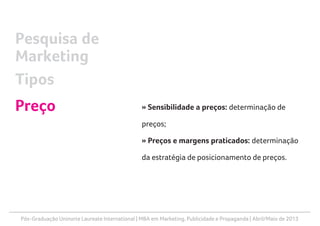 Pós-Graduação Uninorte Laureate International | MBA em Marketing, Publicidade e Propaganda | Abril/Maio de 2013
» Sensibilidade a preços: determinação de
preços;
» Preços e margens praticados: determinação
da estratégia de posicionamento de preços.
Pesquisa de
Marketing
Tipos
Preço
 