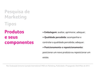 Pós-Graduação Uninorte Laureate International | MBA em Marketing, Publicidade e Propaganda | Abril/Maio de 2013
» Embalagem: avaliar, aprimorar, adequar;
» Qualidade percebida: acompanhar e
controlar a qualidade percebida; adequar;
» Posicionamento e reposicionamento:
posicionar um novo produto ou reposicionar um
existe.
Pesquisa de
Marketing
Tipos
Produtos
e seus
componentes
 