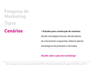 Pós-Graduação Uninorte Laureate International | MBA em Marketing, Publicidade e Propaganda | Abril/Maio de 2013
» Estudos para construção de cenários:
decidir estratégias futuras; decidir planos
de crescimento e expansão; elaborar planos
estratégicos de produtos e mercados.
Decidir sobre ações de marketing!
Pesquisa de
Marketing
Tipos
Cenários
 
