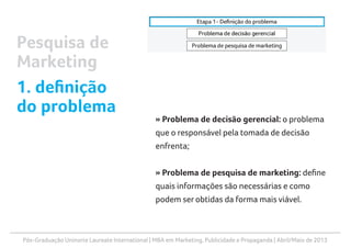 Pós-Graduação Uninorte Laureate International | MBA em Marketing, Publicidade e Propaganda | Abril/Maio de 2013
» Problema de decisão gerencial: o problema
que o responsável pela tomada de decisão
enfrenta;
» Problema de pesquisa de marketing: define
quais informações são necessárias e como
podem ser obtidas da forma mais viável.
Pesquisa de
Marketing
1. definição
do problema
 