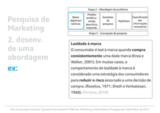 Pós-Graduação Uninorte Laureate International | MBA em Marketing, Publicidade e Propaganda | Abril/Maio de 2013
Lealdade à marca
O consumidor é leal à marca quando compra
consistentemente uma dada marca (Knox e
Walker, 2001). Em muitos casos, o
comportamento de lealdade à marca é
considerado uma estratégia dos consumidores
para reduzir o risco associado a uma decisão de
compra. (Roselius, 1971; Sheth e Venkatesan,
1968). (Ferreira, 2010)
Pesquisa de
Marketing
2. desenv.
de uma
abordagem
ex:
 