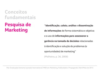 Pós-Graduação Uninorte Laureate International | MBA em Marketing, Publicidade e Propaganda | Abril/Maio de 2013
‘‘Identificação, coleta, análise e disseminação
de informações de forma sistemática e objetiva
e o uso de informações para assessorar a
gerência na tomada de decisões relacionadas
à identificação e solução de problemas (e
oportunidades) de marketing’’
(Malhotra, p. 36, 2006)
Conceitos
fundamentais
Pesquisa de
Marketing
 