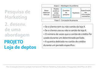 Pós-Graduação Uninorte Laureate International | MBA em Marketing, Publicidade e Propaganda | Abril/Maio de 2013
» Se o cliente tem ou não cartão da loja X.
» Se o cliente usa ou não o cartão da loja X.
» O número de vezes que o cartão de crédito foi
usado durante um determinado período.
» A quantia debitada no cartão de crédito
durante um período específico.
Pesquisa de
Marketing
2. desenv.
de uma
abordagem
PROJETO
Loja de deptos
 