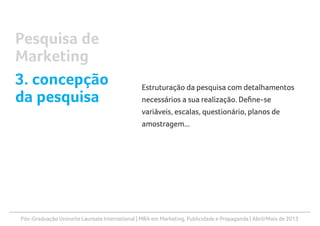 Pós-Graduação Uninorte Laureate International | MBA em Marketing, Publicidade e Propaganda | Abril/Maio de 2013
Estruturação da pesquisa com detalhamentos
necessários a sua realização. Define-se
variáveis, escalas, questionário, planos de
amostragem...
Pesquisa de
Marketing
3. concepção
da pesquisa
 