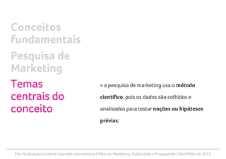 Pós-Graduação Uninorte Laureate International | MBA em Marketing, Publicidade e Propaganda | Abril/Maio de 2013
» a pesquisa de marketing usa o método
científico, pois os dados são colhidos e
analisados para testar noções ou hipóteses
prévias;
Conceitos
fundamentais
Pesquisa de
Marketing
Temas
centrais do
conceito
 