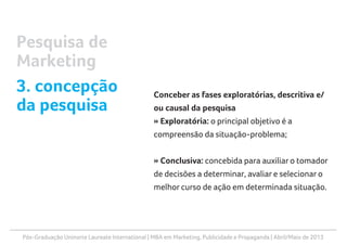 Pós-Graduação Uninorte Laureate International | MBA em Marketing, Publicidade e Propaganda | Abril/Maio de 2013
Conceber as fases exploratórias, descritiva e/
ou causal da pesquisa
» Exploratória: o principal objetivo é a
compreensão da situação-problema;
» Conclusiva: concebida para auxiliar o tomador
de decisões a determinar, avaliar e selecionar o
melhor curso de ação em determinada situação.
Pesquisa de
Marketing
3. concepção
da pesquisa
 