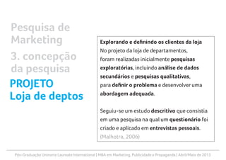 Pós-Graduação Uninorte Laureate International | MBA em Marketing, Publicidade e Propaganda | Abril/Maio de 2013
Explorando e definindo os clientes da loja
No projeto da loja de departamentos,
foram realizadas inicialmente pesquisas
exploratórias, incluindo análise de dados
secundários e pesquisas qualitativas,
para definir o problema e desenvolver uma
abordagem adequada.
Seguiu-se um estudo descritivo que consistia
em uma pesquisa na qual um questionário foi
criado e aplicado em entrevistas pessoais.
(Malhotra, 2006)
Pesquisa de
Marketing
3. concepção
da pesquisa
PROJETO
Loja de deptos
 