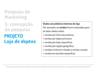 Pós-Graduação Uninorte Laureate International | MBA em Marketing, Publicidade e Propaganda | Abril/Maio de 2013
Dados secundários internos da loja
Por exemplo, as vendas foram analisadas para
se obter dados sobre:
» vendas por linha de produtos
» vendas por departamentos
» vendas por lojas específicas
» vendas por região geográfica
» vendas à vista em relação a vendas a prazo
» vendas em período específicos
Pesquisa de
Marketing
3. concepção
da pesquisa
PROJETO
Loja de deptos
 