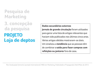 Pós-Graduação Uninorte Laureate International | MBA em Marketing, Publicidade e Propaganda | Abril/Maio de 2013
Dados secundários externos
Jornais de grande circulação foram utilizados
para gerar uma lista de artigos relevantes que
haviam sido publicados nos últimos cinco anos.
Vários artigos obtidos mostraram-se úteis.
Um sinalizou a tendência que as pessoas têm
de combinar a saída para fazer compras com
refeições ou jantares fora de casa.
Pesquisa de
Marketing
3. concepção
da pesquisa
PROJETO
Loja de deptos
 