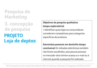 Pós-Graduação Uninorte Laureate International | MBA em Marketing, Publicidade e Propaganda | Abril/Maio de 2013
Objetivos da pesquisa qualitativa
(etapa exploratória)
» Identificar quais lojas os consumidores
consideram competitivas para categorias
específicas de produtos
Entrevistas pessoais em domicílio (etapa
conclusiva) Os métodos eletrônicos também
não foram escolhidos, pois poucas pessoas
no mercado-alvo tinham acesso a e-mail ou à
internet quando a pesquisa foi realizada.
Pesquisa de
Marketing
3. concepção
da pesquisa
PROJETO
Loja de deptos
 
