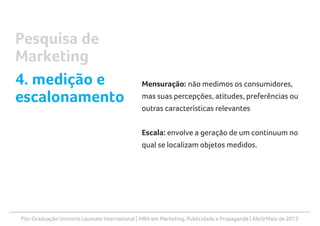 Pós-Graduação Uninorte Laureate International | MBA em Marketing, Publicidade e Propaganda | Abril/Maio de 2013
Mensuração: não medimos os consumidores,
mas suas percepções, atitudes, preferências ou
outras características relevantes
Escala: envolve a geração de um continuum no
qual se localizam objetos medidos.
Pesquisa de
Marketing
4. medição e
escalonamento
 