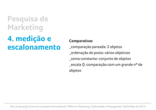 Pós-Graduação Uninorte Laureate International | MBA em Marketing, Publicidade e Propaganda | Abril/Maio de 2013
Comparativas
_comparação pareada: 2 objetos
_ordenação de posto: vários objetivos
_soma constante: conjunto de objetos
_escala Q: comparação com um grande nº de
objetos
Pesquisa de
Marketing
4. medição e
escalonamento
 