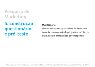 Pós-Graduação Uninorte Laureate International | MBA em Marketing, Publicidade e Propaganda | Abril/Maio de 2013
Questionário
técnica estruturada para coleta de dados que
consiste em uma série de perguntas, escritas ou
orais, que um entrevistado deve responder
Pesquisa de
Marketing
5. construção
questionário
e pré-teste
 
