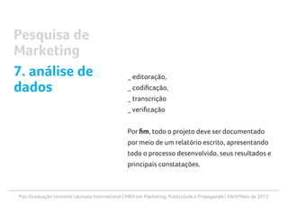 Pós-Graduação Uninorte Laureate International | MBA em Marketing, Publicidade e Propaganda | Abril/Maio de 2013
_ editoração,
_ codificação,
_ transcrição
_ verificação
Por fim, todo o projeto deve ser documentado
por meio de um relatório escrito, apresentando
todo o processo desenvolvido, seus resultados e
principais constatações.
Pesquisa de
Marketing
7. análise de
dados
 
