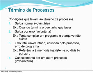 Término de Processos
           Condições que levam ao término de processos
           1. Saída normal (voluntária)
             Ex.: Quando termina o que tinha que fazer
           2. Saída por erro (voluntária)
             Ex.: Tenta compilar um programa e o arquivo não
                  existe
           3. Erro fatal (involuntário) causado pelo processo,
              erro de programa
             Ex.: Referência à memória inexistente ou divisão
                  por zero
           4. Cancelamento por um outro processo
              (involuntário)

     10

terça-feira, 13 de março de 12
 