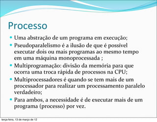 Processo
      — Uma	
  abstração	
  de	
  um	
  programa	
  em	
  execução;
      — Pseudoparalelismo	
  é	
  a	
  ilusão	
  de	
  que	
  é	
  possível	
  
         executar	
  dois	
  ou	
  mais	
  programas	
  ao	
  mesmo	
  tempo	
  
         em	
  uma	
  máquina	
  monoprocessada	
  ;
      — Multiprogramação:	
  divisão	
  da	
  memória	
  para	
  que	
  
         ocorra	
  uma	
  troca	
  rápida	
  de	
  processos	
  na	
  CPU;
      — Multiprocessadores	
  é	
  quando	
  se	
  tem	
  mais	
  de	
  um	
  
         processador	
  para	
  realizar	
  um	
  processamento	
  paralelo	
  
         verdadeiro;
      — Para	
  ambos,	
  a	
  necessidade	
  é	
  de	
  executar	
  mais	
  de	
  um	
  
         programa	
  (processo)	
  por	
  vez.

terça-feira, 13 de março de 12
 