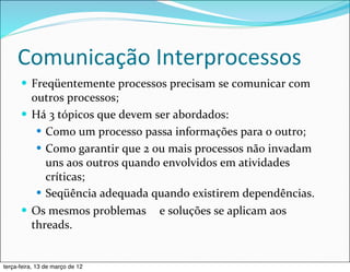 Comunicação	
  Interprocessos
      — Freqüentemente	
  processos	
  precisam	
  se	
  comunicar	
  com	
  
         outros	
  processos;
      — Há	
  3	
  tópicos	
  que	
  devem	
  ser	
  abordados:
          — Como	
  um	
  processo	
  passa	
  informações	
  para	
  o	
  outro;
          — Como	
  garantir	
  que	
  2	
  ou	
  mais	
  processos	
  não	
  invadam	
  
             uns	
  aos	
  outros	
  quando	
  envolvidos	
  em	
  atividades	
  
             críticas;
          — Seqüência	
  adequada	
  quando	
  existirem	
  dependências.
      — Os	
  mesmos	
  problemas	
  	
   e	
  soluções	
  se	
  aplicam	
  aos	
  
         threads.


terça-feira, 13 de março de 12
 