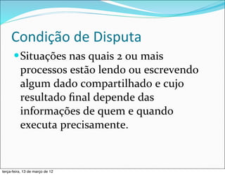 Condição	
  de	
  Disputa
      — Situações	
  nas	
  quais	
  2	
  ou	
  mais	
  
          processos	
  estão	
  lendo	
  ou	
  escrevendo	
  
          algum	
  dado	
  compartilhado	
  e	
  cujo	
  
          resultado	
  ﬁnal	
  depende	
  das	
  
          informações	
  de	
  quem	
  e	
  quando	
  
          executa	
  precisamente.


terça-feira, 13 de março de 12
 