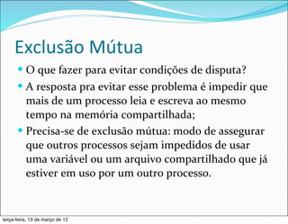 Exclusão	
  Mútua
      — O	
  que	
  fazer	
  para	
  evitar	
  condições	
  de	
  disputa?
      — A	
  resposta	
  pra	
  evitar	
  esse	
  problema	
  é	
  impedir	
  que	
  
         mais	
  de	
  um	
  processo	
  leia	
  e	
  escreva	
  ao	
  mesmo	
  
         tempo	
  na	
  memória	
  compartilhada;
      — Precisa-­‐se	
  de	
  exclusão	
  mútua:	
  modo	
  de	
  assegurar	
  
         que	
  outros	
  processos	
  sejam	
  impedidos	
  de	
  usar	
  
         uma	
  variável	
  ou	
  um	
  arquivo	
  compartilhado	
  que	
  já	
  
         estiver	
  em	
  uso	
  por	
  um	
  outro	
  processo.


terça-feira, 13 de março de 12
 