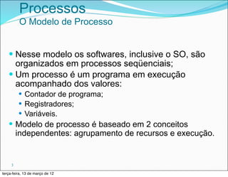 Processos
         O Modelo de Processo


   — Nesse modelo os softwares, inclusive o SO, são
      organizados em processos seqüenciais;
   — Um processo é um programa em execução
      acompanhado dos valores:
         — Contador de programa;
         — Registradores;
         — Variáveis.
   — Modelo de processo é baseado em 2 conceitos
         independentes: agrupamento de recursos e execução.


     3

terça-feira, 13 de março de 12
 