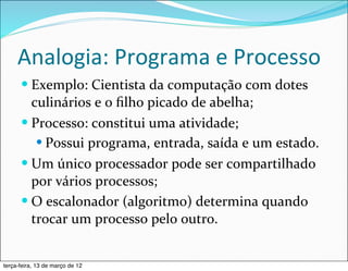 Analogia:	
  Programa	
  e	
  Processo
      — Exemplo:	
  Cientista	
  da	
  computação	
  com	
  dotes	
  
         culinários	
  e	
  o	
  ﬁlho	
  picado	
  de	
  abelha;
      — Processo:	
  constitui	
  uma	
  atividade;
          — Possui	
  programa,	
  entrada,	
  saída	
  e	
  um	
  estado.
      — Um	
  único	
  processador	
  pode	
  ser	
  compartilhado	
  
         por	
  vários	
  processos;
      — O	
  escalonador	
  (algoritmo)	
  determina	
  quando	
  
         trocar	
  um	
  processo	
  pelo	
  outro.


terça-feira, 13 de março de 12
 