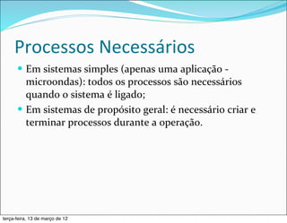 Processos	
  Necessários
      — Em	
  sistemas	
  simples	
  (apenas	
  uma	
  aplicação	
  -­‐	
  
         microondas):	
  todos	
  os	
  processos	
  são	
  necessários	
  
         quando	
  o	
  sistema	
  é	
  ligado;
      — Em	
  sistemas	
  de	
  propósito	
  geral:	
  é	
  necessário	
  criar	
  e	
  
         terminar	
  processos	
  durante	
  a	
  operação.




terça-feira, 13 de março de 12
 
