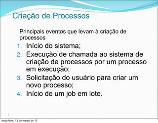 Criação de Processos
             Principais eventos que levam à criação de
             processos
            1. Início do sistema;
            2. Execução de chamada ao sistema      de
               criação de processos por um processo
               em execução;
            3. Solicitação do usuário para criar um
               novo processo;
            4. Início de um job em lote.


     7

terça-feira, 13 de março de 12
 
