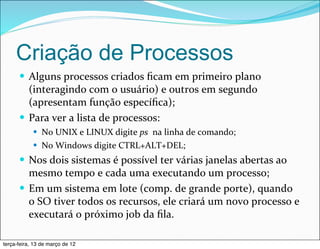 Criação de Processos
      — Alguns	
  processos	
  criados	
  ﬁcam	
  em	
  primeiro	
  plano	
  
         (interagindo	
  com	
  o	
  usuário)	
  e	
  outros	
  em	
  segundo	
  
         (apresentam	
  função	
  especíﬁca);
      — Para	
  ver	
  a	
  lista	
  de	
  processos:
            — No	
  UNIX	
  e	
  LINUX	
  digite	
  ps	
  	
  na	
  linha	
  de	
  comando;
            — No	
  Windows	
  digite	
  CTRL+ALT+DEL;

      — Nos	
  dois	
  sistemas	
  é	
  possível	
  ter	
  várias	
  janelas	
  abertas	
  ao	
  
         mesmo	
  tempo	
  e	
  cada	
  uma	
  executando	
  um	
  processo;
      — Em	
  um	
  sistema	
  em	
  lote	
  (comp.	
  de	
  grande	
  porte),	
  quando	
  
         o	
  SO	
  tiver	
  todos	
  os	
  recursos,	
  ele	
  criará	
  um	
  novo	
  processo	
  e 	
  
         executará	
  o	
  próximo	
  job	
  da	
  ﬁla.	
  

terça-feira, 13 de março de 12
 
