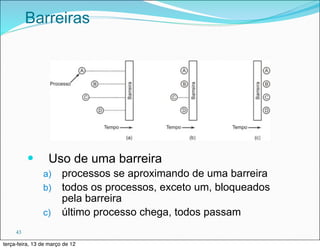 Barreiras




          —      Uso de uma barreira
                a) processos se aproximando de uma barreira
                b) todos os processos, exceto um, bloqueados
                   pela barreira
                c) último processo chega, todos passam

     43

terça-feira, 13 de março de 12
 