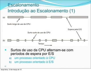Escalonamento
          Introdução ao Escalonamento (1)




     —       Surtos de uso da CPU alternam-se com
              períodos de espera por E/S
            a) um processo orientado à CPU
            b) um processo orientado à E/S
     44

terça-feira, 13 de março de 12
 