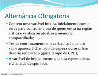 Alternância	
  Obrigatória
      — Contém	
  uma	
  variável	
  inteira,	
  inicialmente	
  com	
  0,	
  
         serve	
  para	
  controlar	
  a	
  vez	
  de	
  quem	
  entra	
  na	
  região	
  
         crítica	
  e	
  veriﬁca	
  ou	
  atualiza	
  a	
  memória	
  
         compartilhada;
      — Testar	
  continuamente	
  um	
  variável	
  até	
  que	
  um	
  
         valor	
  apareça	
  é	
  chamado	
  de	
  espera	
  ociosa.	
  Isso	
  
         deveria	
  ser	
  evitado	
  (gasta	
  tempo	
  de	
  CPU);
      — A	
  variável	
  de	
  impedimento	
  que	
  usa	
  espera	
  ociosa	
  
         é	
  chamada	
  de	
  spin	
  lock.

terça-feira, 13 de março de 12
 