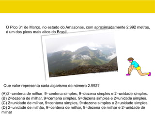 (A) 2=centena de milhar, 9=centena simples, 9=dezena simples e 2=unidade simples.
(B) 2=dezena de milhar, 9=centena simples, 9=dezena simples e 2=unidade simples.
(C) 2=unidade de milhar, 9=centena simples, 9=dezena simples e 2=unidade simples.
(D) 2=unidade de milhão, 9=centena de milhar, 9=dezena de milhar e 2=unidade de
milhar
Que valor representa cada algarismo do número 2.992?
O Pico 31 de Março, no estado do Amazonas, com aproximadamente 2.992 metros,
é um dos picos mais altos do Brasil.
https://upload.wikimedia.org
 