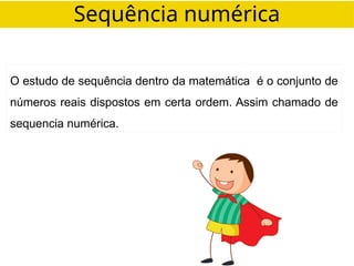 Sequência numérica
O estudo de sequência dentro da matemática é o conjunto de
números reais dispostos em certa ordem. Assim chamado de
sequencia numérica.
 