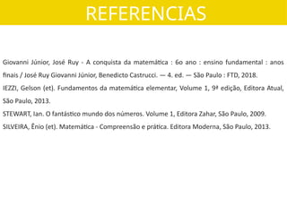 REFERENCIAS
Giovanni Júnior, José Ruy - A conquista da matemática : 6o ano : ensino fundamental : anos
finais / José Ruy Giovanni Júnior, Benedicto Castrucci. — 4. ed. — São Paulo : FTD, 2018.
IEZZI, Gelson (et). Fundamentos da matemática elementar, Volume 1, 9ª edição, Editora Atual,
São Paulo, 2013.
STEWART, Ian. O fantástico mundo dos números. Volume 1, Editora Zahar, São Paulo, 2009.
SILVEIRA, Ênio (et). Matemática - Compreensão e prática. Editora Moderna, São Paulo, 2013.
 