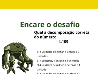 Encare o desafio
Qual a decomposição correta
do número:
4.109
a) 4 unidades de milhar, 1 dezena e 9
unidades
b) 4 centenas, 1 dezena e 4 unidades
c) 4 unidades de milhar, 9 dezenas e 1
unidade
 