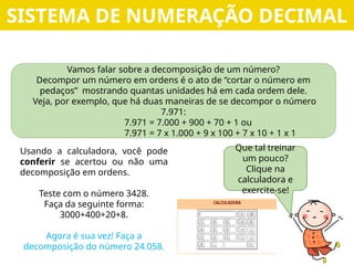 Vamos falar sobre a decomposição de um número?
Decompor um número em ordens é o ato de “cortar o número em
pedaços” mostrando quantas unidades há em cada ordem dele.
Veja, por exemplo, que há duas maneiras de se decompor o número
7.971:
7.971 = 7.000 + 900 + 70 + 1 ou
7.971 = 7 x 1.000 + 9 x 100 + 7 x 10 + 1 x 1
Que tal treinar
um pouco?
Clique na
calculadora e
exercite-se!
Usando a calculadora, você pode
conferir se acertou ou não uma
decomposição em ordens.
Teste com o número 3428.
Faça da seguinte forma:
3000+400+20+8.
Agora é sua vez! Faça a
decomposição do número 24.058.
SISTEMA DE NUMERAÇÃO DECIMAL
 