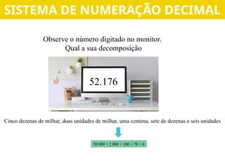 Observe o número digitado no monitor.
Qual a sua decomposição
52.176
Cinco dezenas de milhar, duas unidades de milhar, uma centena, sete de dezenas e seis unidades
50 000 + 2 000 + 100 + 70 + 6
SISTEMA DE NUMERAÇÃO DECIMAL
 