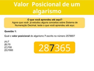 Qual o valor posicional do algarismo 7 escrito no número 257885?
(A) 7
(B) 70
(C)700
(D)7000
Questão 1:
O que você aprendeu até aqui?
Agora que você já estudou alguns conceitos sobre Sistema de
Numeração Decimal, teste o que você aprendeu até aqui.
287365
Valor Posicional de um
algarismo
 