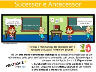Por que a menina ficou tão chateada com a
resposta de Lucas? Pense um pouco!
O sucessor de 2 é 5. O sucessor de 2 é 5.
Há um erro muito comum nas definições de sucessor e antecessor de um
número que pode gerar confusão como aconteceu com Lucas. Sabemos que o
sucessor de 2 é 3 pois 2 + 1 = 3. Fique atento!
O SUCESSOR de um número é uma unidade a mais do
que ele. Enquanto que o ANTECESSOR de um número
é uma unidade a menos do que o número.
Clique aqui.
http://www.meugibi.com/
Sucessor e Antecessor
 