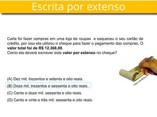 Escrita por extenso
Carla foi fazer compras em uma loja de roupas e esqueceu o seu cartão de
crédito, por isso ela utilizou o cheque para fazer o pagamento das compras. O
valor total foi de R$ 12.368,00.
Como ela deverá escrever este valor por extenso no cheque?
(A) Dez mil, trezentos e setenta e oito reais.
(B) Doze mil, trezentos e sessenta e oito reais.
(C) Cento e doze mil, sessenta e oito reais.
(D) Cento e vinte e três mil, sessenta e oito reais.
https://pixabay.com
 