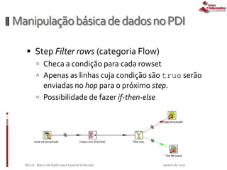 ManipulaçãobásicadedadosnoPDI
 Step Filter rows (categoria Flow)
 Checa a condição para cada rowset
 Apenas as linhas cuja condição são true serão
enviadas no hop para o próximo step.
 Possibilidade de fazer if-then-else
Janeiro de 2010IN1177 - Banco de Dados para Suporte à Decisão
 