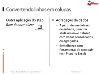 Convertendolinhasemcolunas
Outra aplicação do step
Row denormalizer
Janeiro de 2010IN1177 - Banco de Dados para Suporte à Decisão
 Agregação de dados
 A partir de um dataset
de entrada, gerar na
saída um novo dataset
com dados consolidados
ou agregados.
 Semelhança com
ferramentas de cross tab
(ex.: Pivot no Excel)
 