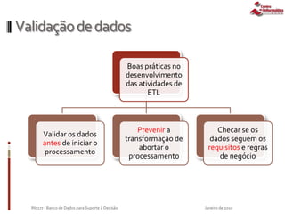 Validaçãodedados
Boas práticas no
desenvolvimento
das atividades de
ETL
Validar os dados
antes de iniciar o
processamento
Prevenir a
transformação de
abortar o
processamento
Checar se os
dados seguem os
requisitos e regras
de negócio
Janeiro de 2010IN1177 - Banco de Dados para Suporte à Decisão
 
